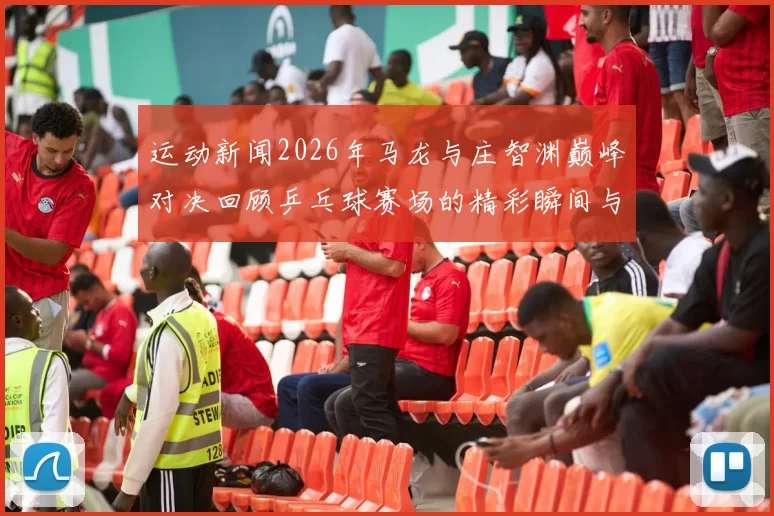 运动新闻2026年马龙与庄智渊巅峰对决回顾乒乓球赛场的精彩瞬间与战术分析