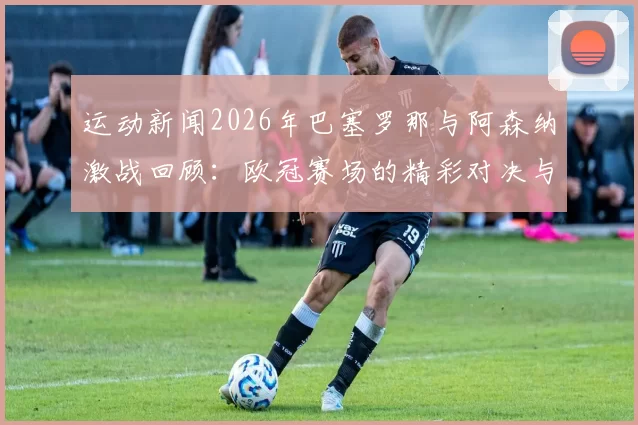 运动新闻2026年巴塞罗那与阿森纳激战回顾：欧冠赛场的精彩对决与战术较量