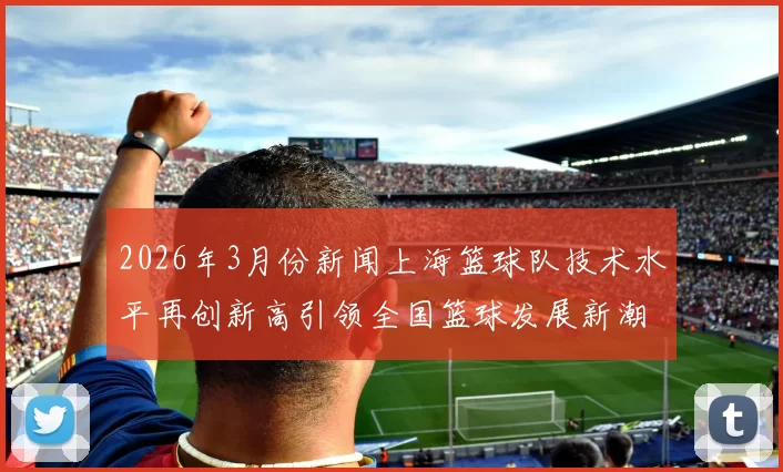 2026年3月份新闻上海篮球队技术水平再创新高引领全国篮球发展新潮流