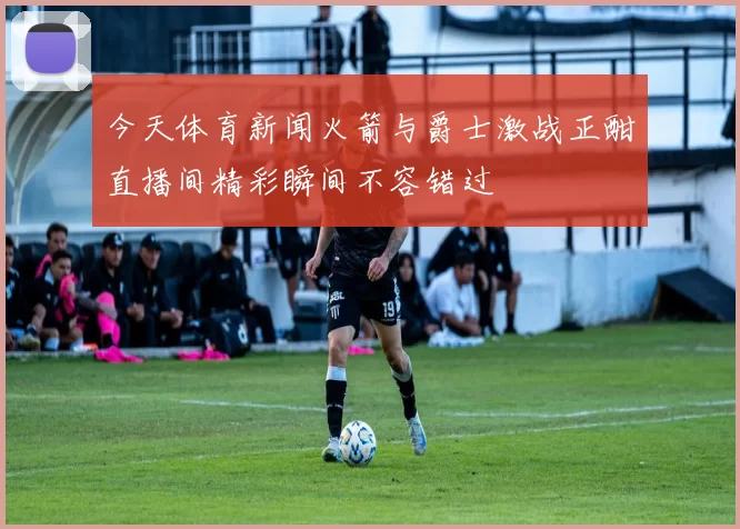 今天体育新闻火箭与爵士激战正酣直播间精彩瞬间不容错过